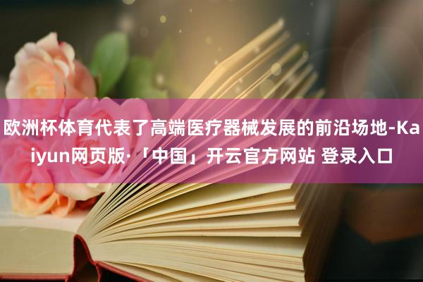 欧洲杯体育代表了高端医疗器械发展的前沿场地-Kaiyun网页版·「中国」开云官方网站 登录入口