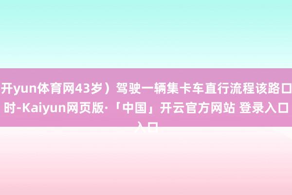 开yun体育网43岁)驾驶一辆集卡车直行流程该路口时-Kaiyun网页版·「中国」开云官方网站 登录入口