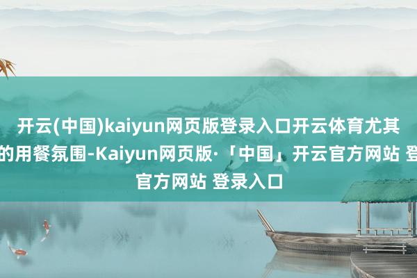 开云(中国)kaiyun网页版登录入口开云体育尤其是餐厅的用餐氛围-Kaiyun网页版·「中国」开云官方网站 登录入口