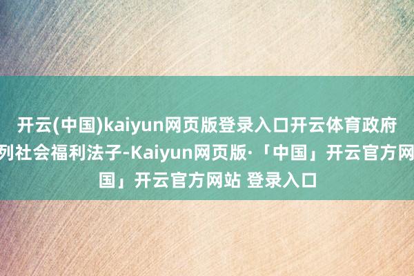 开云(中国)kaiyun网页版登录入口开云体育政府出台了一系列社会福利法子-Kaiyun网页版·「中国」开云官方网站 登录入口