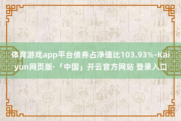 体育游戏app平台债券占净值比103.93%-Kaiyun网页版·「中国」开云官方网站 登录入口
