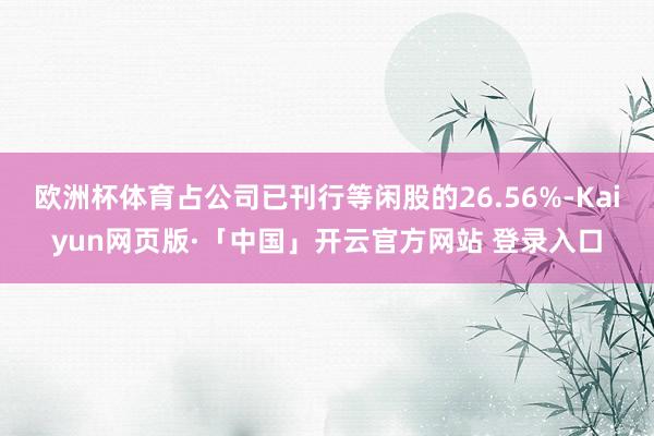欧洲杯体育占公司已刊行等闲股的26.56%-Kaiyun网页版·「中国」开云官方网站 登录入口