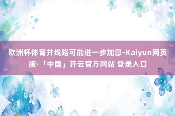 欧洲杯体育并线路可能进一步加息-Kaiyun网页版·「中国」开云官方网站 登录入口