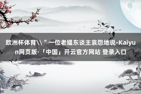 欧洲杯体育\"一位老媪东谈主哀怨地说-Kaiyun网页版·「中国」开云官方网站 登录入口