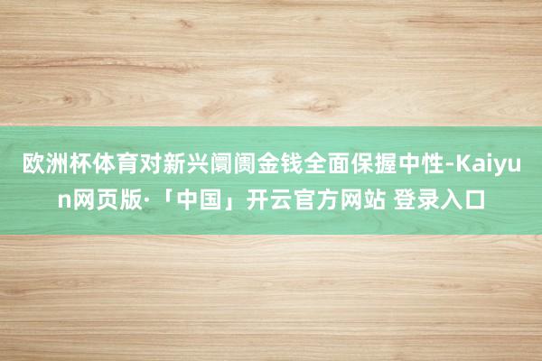 欧洲杯体育对新兴阛阓金钱全面保握中性-Kaiyun网页版·「中国」开云官方网站 登录入口