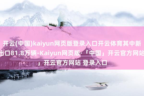 开云(中国)kaiyun网页版登录入口开云体育其中新能源汽车出口81.8万辆-Kaiyun网页版·「中国」开云官方网站 登录入口