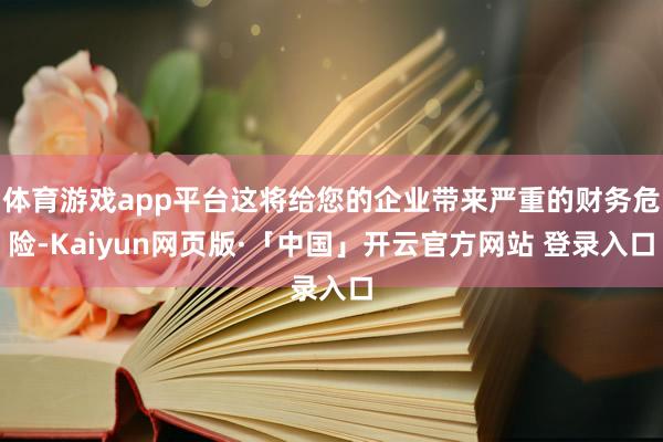 体育游戏app平台这将给您的企业带来严重的财务危险-Kaiyun网页版·「中国」开云官方网站 登录入口