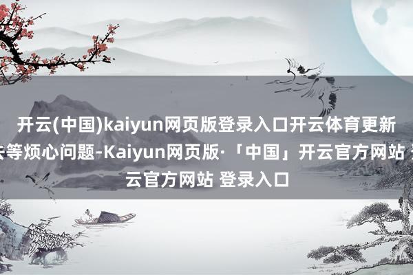 开云(中国)kaiyun网页版登录入口开云体育更新后进不去等烦心问题-Kaiyun网页版·「中国」开云官方网站 登录入口
