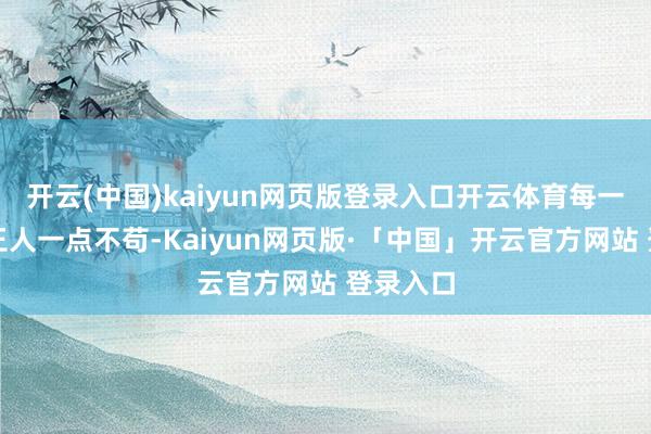 开云(中国)kaiyun网页版登录入口开云体育每一个轮番王人一点不苟-Kaiyun网页版·「中国」开云官方网站 登录入口