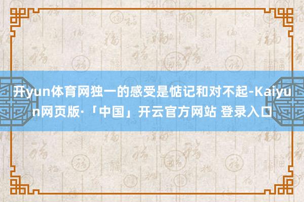 开yun体育网独一的感受是惦记和对不起-Kaiyun网页版·「中国」开云官方网站 登录入口