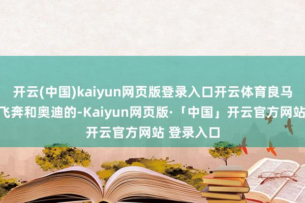 开云(中国)kaiyun网页版登录入口开云体育良马照旧高于飞奔和奥迪的-Kaiyun网页版·「中国」开云官方网站 登录入口