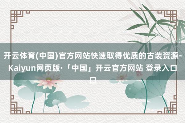开云体育(中国)官方网站快速取得优质的古装资源-Kaiyun网页版·「中国」开云官方网站 登录入口
