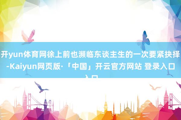 开yun体育网徐上前也濒临东谈主生的一次要紧抉择-Kaiyun网页版·「中国」开云官方网站 登录入口