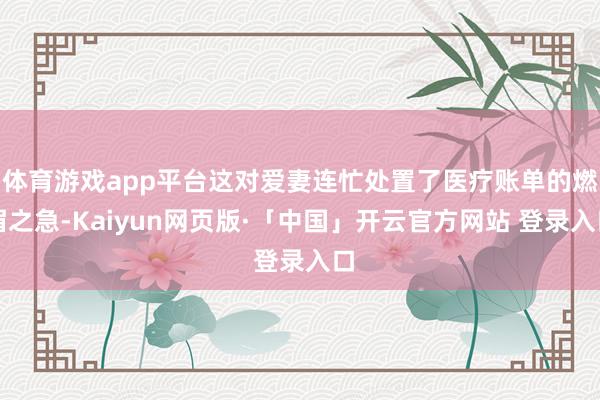 体育游戏app平台这对爱妻连忙处置了医疗账单的燃眉之急-Kaiyun网页版·「中国」开云官方网站 登录入口
