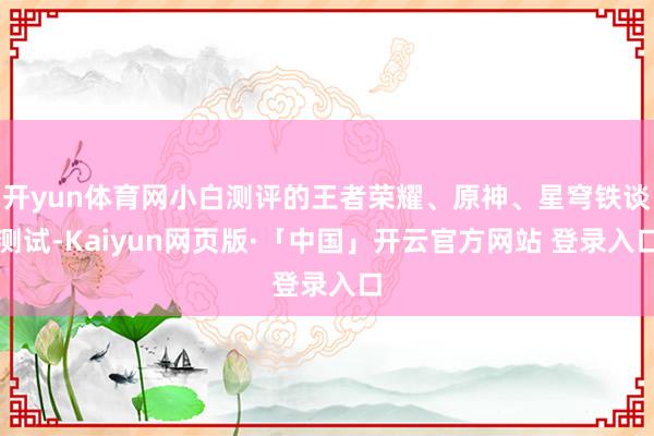 开yun体育网小白测评的王者荣耀、原神、星穹铁谈测试-Kaiyun网页版·「中国」开云官方网站 登录入口