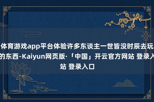 体育游戏app平台体验许多东谈主一世皆没时辰去玩过的东西-Kaiyun网页版·「中国」开云官方网站 登录入口