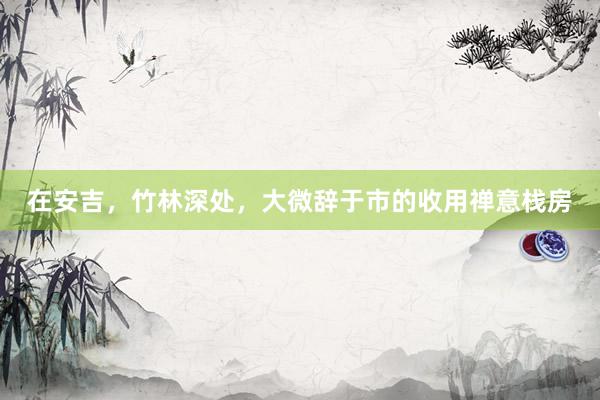 在安吉,竹林深处,大微辞于市的收用禅意栈房