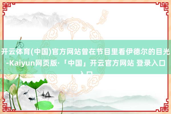 开云体育(中国)官方网站曾在节目里看伊德尔的目光-Kaiyun网页版·「中国」开云官方网站 登录入口