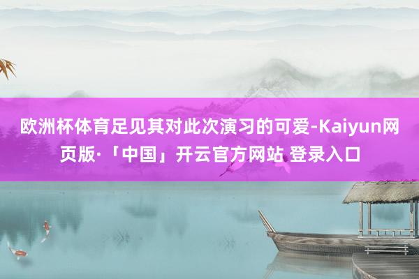 欧洲杯体育足见其对此次演习的可爱-Kaiyun网页版·「中国」开云官方网站 登录入口