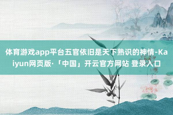 体育游戏app平台五官依旧是天下熟识的神情-Kaiyun网页版·「中国」开云官方网站 登录入口