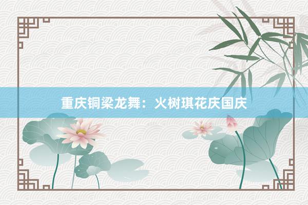 重庆铜梁龙舞：火树琪花庆国庆