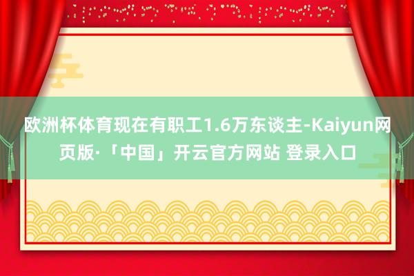 欧洲杯体育现在有职工1.6万东谈主-Kaiyun网页版·「中国」开云官方网站 登录入口