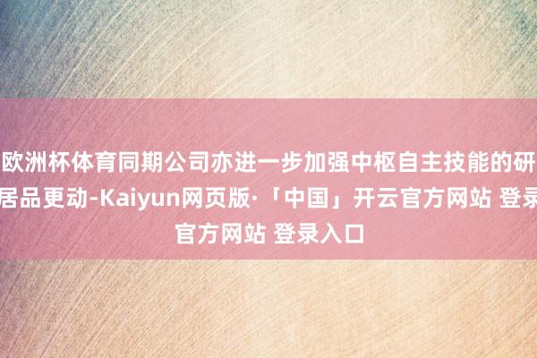 欧洲杯体育同期公司亦进一步加强中枢自主技能的研发与居品更动-Kaiyun网页版·「中国」开云官方网站 登录入口