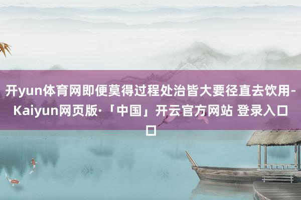 开yun体育网即便莫得过程处治皆大要径直去饮用-Kaiyun网页版·「中国」开云官方网站 登录入口