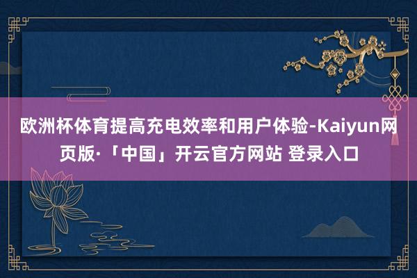 欧洲杯体育提高充电效率和用户体验-Kaiyun网页版·「中国」开云官方网站 登录入口