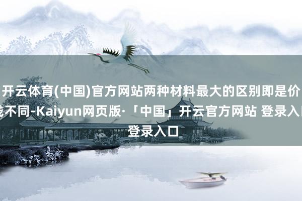 开云体育(中国)官方网站两种材料最大的区别即是价钱不同-Kaiyun网页版·「中国」开云官方网站 登录入口