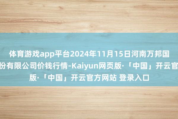 体育游戏app平台2024年11月15日河南万邦国外农家具物流股份有限公司价钱行情-Kaiyun网页版·「中国」开云官方网站 登录入口