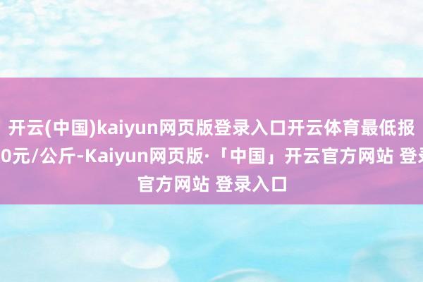 开云(中国)kaiyun网页版登录入口开云体育最低报价3.00元/公斤-Kaiyun网页版·「中国」开云官方网站 登录入口