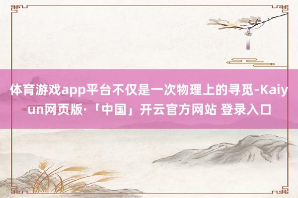 体育游戏app平台不仅是一次物理上的寻觅-Kaiyun网页版·「中国」开云官方网站 登录入口