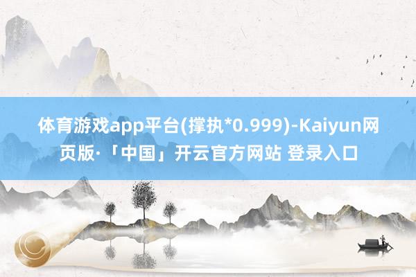 体育游戏app平台(撑执*0.999)-Kaiyun网页版·「中国」开云官方网站 登录入口