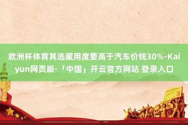 欧洲杯体育其选藏用度要高于汽车价钱30%-Kaiyun网页版·「中国」开云官方网站 登录入口