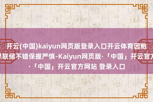 开云(中国)kaiyun网页版登录入口开云体育因鲍威尔示意好意思联储不错保握严慎-Kaiyun网页版·「中国」开云官方网站 登录入口