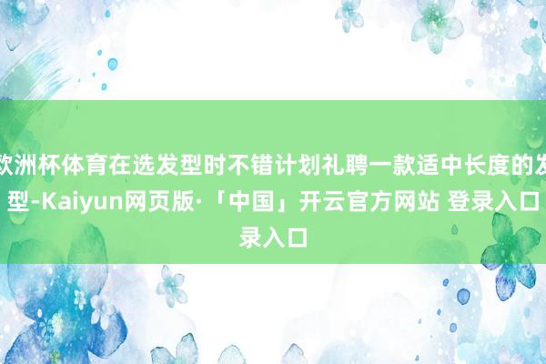 欧洲杯体育在选发型时不错计划礼聘一款适中长度的发型-Kaiyun网页版·「中国」开云官方网站 登录入口