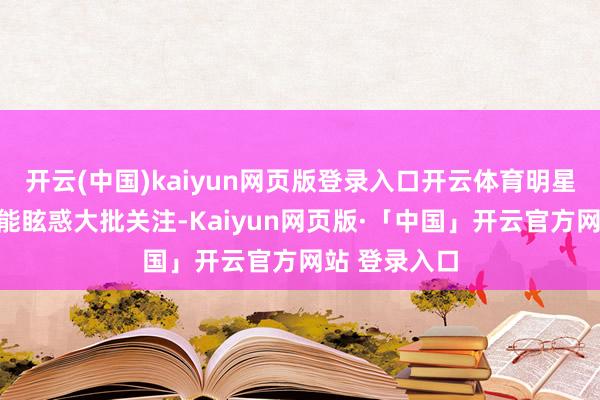 开云(中国)kaiyun网页版登录入口开云体育明星的出现相似能眩惑大批关注-Kaiyun网页版·「中国」开云官方网站 登录入口
