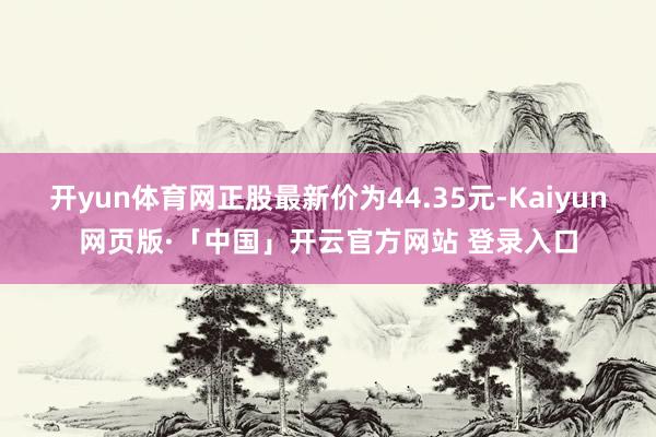 开yun体育网正股最新价为44.35元-Kaiyun网页版·「中国」开云官方网站 登录入口