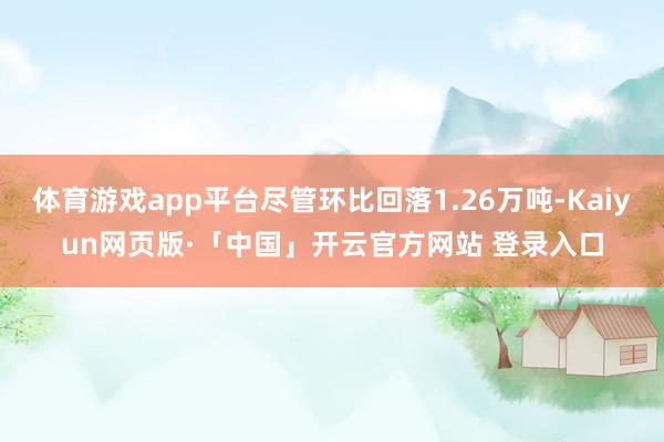 体育游戏app平台尽管环比回落1.26万吨-Kaiyun网页版·「中国」开云官方网站 登录入口