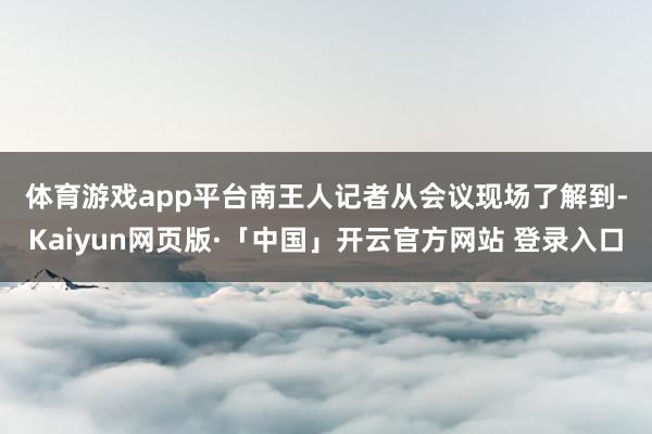 体育游戏app平台　　南王人记者从会议现场了解到-Kaiyun网页版·「中国」开云官方网站 登录入口
