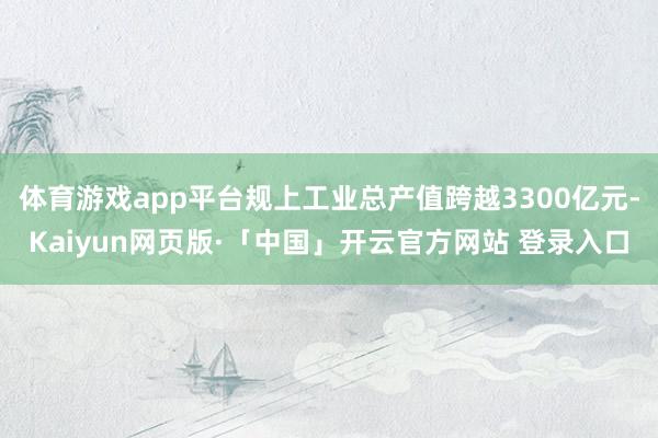 体育游戏app平台规上工业总产值跨越3300亿元-Kaiyun网页版·「中国」开云官方网站 登录入口