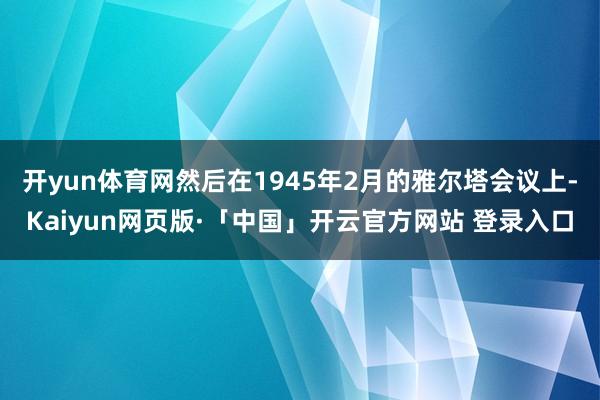 开yun体育网然后在1945年2月的雅尔塔会议上-Kaiyun网页版·「中国」开云官方网站 登录入口