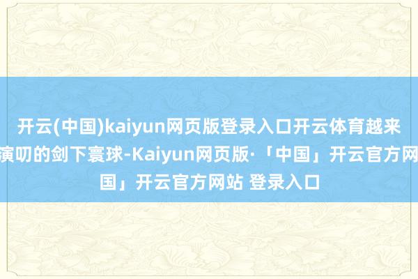 开云(中国)kaiyun网页版登录入口开云体育越来越心爱这个演叨的剑下寰球-Kaiyun网页版·「中国」开云官方网站 登录入口