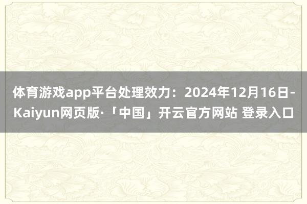 体育游戏app平台处理效力:2024年12月16日-Kaiyun网页版·「中国」开云官方网站 登录入口