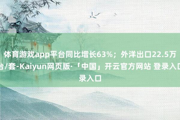 体育游戏app平台同比增长63%;外洋出口22.5万台/套-Kaiyun网页版·「中国」开云官方网站 登录入口