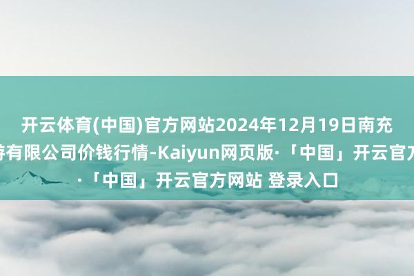 开云体育(中国)官方网站2024年12月19日南充川北农家具交游有限公司价钱行情-Kaiyun网页版·「中国」开云官方网站 登录入口