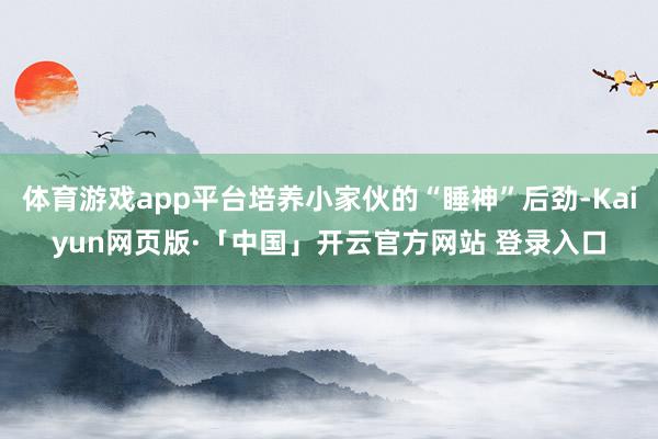 体育游戏app平台培养小家伙的“睡神”后劲-Kaiyun网页版·「中国」开云官方网站 登录入口