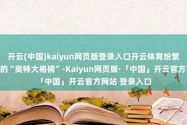 开云(中国)kaiyun网页版登录入口开云体育纷繁初始制作我方的“奥特大袼褙”-Kaiyun网页版·「中国」开云官方网站 登录入口
