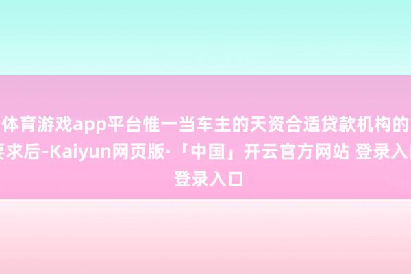 体育游戏app平台惟一当车主的天资合适贷款机构的要求后-Kaiyun网页版·「中国」开云官方网站 登录入口